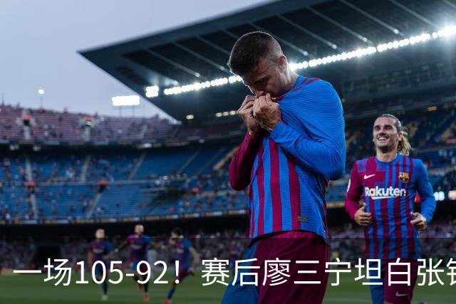 一场105-92！赛后廖三宁坦白张镇麟回应，卢伟说出关键！