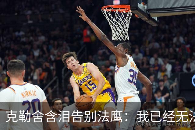 克勒舍含泪告别法鹰：我已经无法做到百分之百投入全部能量