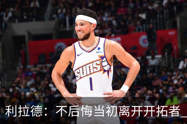 利拉德：不后悔当初离开开拓者 否则球队无法构建如今的阵容