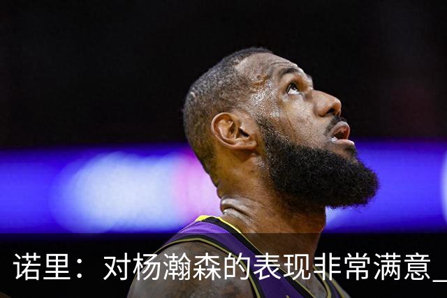 诺里：对杨瀚森的表现非常满意 他能够成为球队进攻的策应轴心
