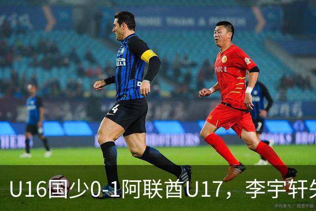 U16国少0-1阿联酋U17，李宇轩失良机，吴比乐禁区内遭肘击未判